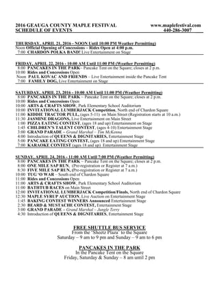 2016 GEAUGA COUNTY MAPLE FESTIVAL www.maplefestival.com
SCHEDULE OF EVENTS 440-286-3007 ___
THURSDAY, APRIL 21, 2016 - NOON Until 10:00 PM Weather Permitting)
Noon Official Opening of Concessions – Rides Open at 4:00 p.m.
7:00 CHARDON POLKA BAND! Live Entertainment on Stage
FRIDAY, APRIL 22, 2016 - 10:00 AM Until 11:00 PM (Weather Permitting)
8:00 PANCAKES IN THE PARK~ Pancake Tent on the Square; closes at 2 p.m.
10:00 Rides and Concessions Open
Noon PAUL KOVAC AND FRIENDS – Live Entertainment inside the Pancake Tent
7:00 FAMILY DOG, Live Entertainment on Stage
SATURDAY, APRIL 23, 2016 - 10:00 AM Until 11:00 PM (Weather Permitting)
8:00 PANCAKES IN THE PARK ~ Pancake Tent on the Square; closes at 2 p.m.
10:00 Rides and Concessions Open
10:00 ARTS & CRAFTS SHOW, Park Elementary School Auditorium
10:00 INVITATIONAL LUMBERJACK Competition, North end of Chardon Square
11:00 KIDDIE TRACTOR PULL, (ages 5-11) on Main Street (Registration starts at 10 a.m.)
11:30 JASMINE DRAGONS, Live Entertainment on Main Street
1:00 PIZZA EATING CONTEST, (ages 18 and up) Entertainment on Stage
1:45 CHILDREN’S TALENT CONTEST, (ages 4-10) Entertainment Stage
3:00 GRAND PARADE – Grand Marshal – Tim McKenna
4:00 Introduction of QUEENS & DIGNITARIES, Entertainment Stage
5:00 PANCAKE EATING CONTEST, (ages 18 and up) Entertainment Stage
7:00 KARAOKE CONTEST (ages 18 and up) Entertainment Stage
SUNDAY, APRIL 24, 2016 - 11:00 AM Until 7:00 PM (Weather Permitting)
8:00 PANCAKES IN THE PARK ~ Pancake Tent on the Square; closes at 2 p.m.
8:00 ONE MILE SAP RUN, (Pre-registration or Register at 7 a.m.)
8:30 FIVE MILE SAP RUN, (Pre-registration or Register at 7 a.m.)
10:00 TUG ‘O WAR – South end of Chardon Square
11:00 Rides and Concessions Open
11:00 ARTS & CRAFTS SHOW, Park Elementary School Auditorium
11:00 BATHTUB RACES on Main Street
12:00 INVITATIONAL LUMBERJACK Competition/Finals, North end of Chardon Square
12:30 MAPLE SYRUP AUCTION, Live Auction on Entertainment Stage
1:45 BAKING CONTEST WINNERS Announced Entertainment Stage
2:30 BEARD & MUSTACHE CONTEST, Entertainment Stage
3:00 GRAND PARADE – Grand Marshal – Jungle Terry
4:30 Introduction of QUEENS & DIGNITARIES, Entertainment Stage
FREE SHUTTLE BUS SERVICE
From the ‘Sheetz Plaza’ to the Square
Saturday – 9 am to 9 pm and Sunday – 9 am to 6 pm
PANCAKES IN THE PARK
In the Pancake Tent on the Square
Friday, Saturday & Sunday – 8 am until 2 pm
 