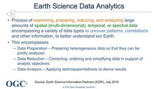 OGC®
Earth Science Data Analytics
• Process of examining, preparing, reducing, and analyzing large
amounts of spatial (multi-dimensional), temporal, or spectral data
encompassing a variety of data types to uncover patterns, correlations
and other information, to better understand our Earth.
• This encompasses:
– Data Preparation – Preparing heterogeneous data so that they can be
jointly analyzed
– Data Reduction – Correcting, ordering and simplifying data in support of
analytic objectives
– Data Analysis – Applying techniques/methods to derive results
© 2016 Open Geospatial Consortium
Source: Earth Science Information Partners (ESIP), July 2016
 