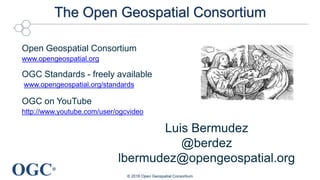 OGC®
The Open Geospatial Consortium
© 2016 Open Geospatial Consortium
Open Geospatial Consortium
www.opengeospatial.org
OGC Standards - freely available
www.opengeospatial.org/standards
OGC on YouTube
http://www.youtube.com/user/ogcvideo
Luis Bermudez
@berdez
lbermudez@opengeospatial.org
 
