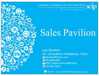 Collaborative Intelligence in a Networked World
The 31st
Annual SCIP International Conference & Exhibition
May 16-19, 2016 | Orlando, Florida
#SCIP | www.SCIP2016International.com
Sales Pavilion
Leo Boulton
Dir. Competitive Intelligence, Cisco
lboulton@cisco.com
@LeoBoulton
http://about.me/LeoBoulton
18 May 2016
 