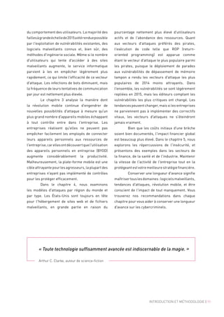 du comportement des utilisateurs. La majorité des
faillesàgrandeéchellede2015aétérenduepossible
par l'exploitation de vulnérabilités existantes, des
logiciels malveillants connus et, bien sûr, des
méthodes d'ingénierie sociale. Même si le nombre
d'utilisateurs qui tente d'accéder à des sites
malveillants augmente, le service informatique
parvient à les en empêcher légèrement plus
rapidement, ce qui limite l'efficacité de ce vecteur
d'attaque. Les infections de bots diminuent, mais
la fréquence de leurs tentatives de communication
par jour est nettement plus élevée.
	 Le chapitre  3 analyse la manière dont
la révolution mobile continue d'engendrer de
nouvelles possibilités d'attaque à mesure qu'un
plus grand nombre d'appareils mobiles échappant
à tout contrôle entre dans l'entreprise. Les
entreprises réalisent qu'elles ne peuvent pas
empêcher facilement les employés de connecter
leurs appareils personnels aux ressources de
l'entreprise,carellesontdécouvertquel'utilisation
des appareils personnels en entreprise (BYOD)
augmente considérablement la productivité.
Malheureusement, la plate-forme mobile est une
cible attrayante pour les agresseurs, la plupart des
entreprises n'ayant pas implémenté de contrôles
pour les protéger efficacement.
	 Dans le chapitre  4, nous examinons
les modèles d'attaques par région du monde et
par type. Les États-Unis sont toujours en tête
pour l'hébergement de sites web et de fichiers
malveillants, en grande partie en raison du
pourcentage nettement plus élevé d'utilisateurs
actifs et de l'abondance des ressources. Quant
aux vecteurs d'attaques préférés des pirates,
l'exécution de code telle que ROP (return-
oriented programming) est apparue comme
étant le vecteur d'attaque le plus populaire parmi
les pirates, puisque le déploiement de parades
aux vulnérabilités de dépassement de mémoire
tampon a rendu les vecteurs d'attaque les plus
populaires de 2014 moins attrayants. Dans
l'ensemble, les vulnérabilités se sont légèrement
repliées en 2015, mais les éditeurs comptant les
vulnérabilités les plus critiques ont changé. Les
tendances peuvent changer, mais si les entreprises
ne parviennent pas à implémenter des correctifs
vitaux, les vecteurs d'attaques ne s'éteindront
jamais vraiment.
	 Bien que les coûts initiaux d'une brèche
soient bien documentés, l'impact financier global
est beaucoup plus élevé. Dans le chapitre 5, nous
explorons les répercussions de l'insécurité, et
présentons des exemples dans les secteurs de
la finance, de la santé et de l'industrie. Maintenir
la vitesse de l'activité de l'entreprise tout en la
protégeant est votre meilleure stratégie financière.
	 Conserver une longueur d'avance signifie
maîtrisertouslesdomaines :logicielsmalveillants,
tendances d'attaques, révolution mobile, et être
conscient de l'impact de tout manquement. Vous
trouverez nos recommandations dans chaque
chapitre pour vous aider à conserver une longueur
d'avance sur les cybercriminels.
« Toute technologie suffisamment avancée est indiscernable de la magie. »
Arthur C. Clarke, auteur de science-fiction
INTRODUCTION ET MÉTHODOLOGIE | 11
 