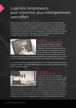 Logiciels rançonneurs :
pour s'enrichir plus intelligemment
sans effort
30 | ÉTUDE DES MODÈLES D'ATTAQUES
Comme les entreprises légitimes, les cybercriminels doivent parfois se réoutiller lorsque la
performance d'un « produit » diminue. En analysant les renseignements de cette année, Check
Point a découvert que les criminels développaient leurs attaques de logiciels rançonneurs tout
en réduisant celles des chevaux de Troie bancaires. Il existe plusieurs raisons pour lesquelles
nous pensons que les logiciels rançonneurs, qui attaquent en chiffrant les fichiers d'un utilisateur
et en exigeant le paiement d'une rançon pour les déchiffrer, deviendront la méthode d'attaque
privilégiée de ceux qui veulent « voler intelligemment sans effort ».
Vol difficile :
les logiciels malveillants bancaires
Vider des comptes bancaires en ligne était
auparavant facile : il suffisait d'amener les
utilisateurs à une fausse copie du site web de leur
banque, capturer leurs identifiants de connexion,
puis se connecter sur le véritable site web de la
banque pour transférer des fonds vers le compte
d'une mule. Les agresseurs doivent désormais composer avec l'authentification à 2 facteurs et se
connecter au site de la banque à partir de l'ordinateur et de l'appareil reconnu des utilisateurs.
Les transferts de fonds peuvent déclencher des systèmes antifraude qui bloquent les transferts
et gèlent les comptes. Les criminels doivent également personnaliser les contenus des faux sites
web de chaque banque cible.
Vol intelligent :
les logiciels rançonneurs
Les logiciels rançonneurs peuvent attaquer
n'importe quel utilisateur, pas seulement les clients
des banques, ce qui augmente considérablement
la population de cibles potentielles par rapport
aux logiciels malveillants bancaires. Ils forcent les
victimes à payer rapidement au risque de perdre
l'accès à leurs contenus vitaux sans qu'il soit nécessaire aux utilisateurs de se connecter pour
capturer leurs identifiants. Après le chiffrement des données, une demande de rançon indique
aux victimes comment payer, ou comment trouver le « propriétaire » dans l'Internet anonyme et
clandestin TOR. De récentes données montrent que certains logiciels rançonneurs intègrent une
clé afin de leur éviter d'avoir à communiquer avec un serveur externe pour obtenir les clés de
 