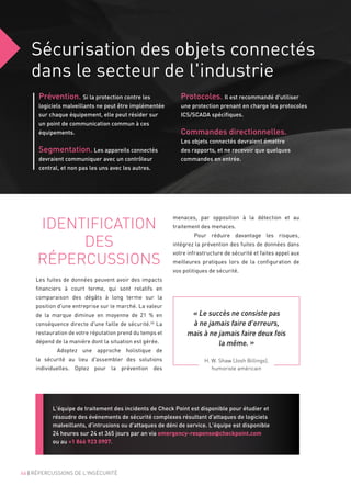 Sécurisation des objets connectés
dans le secteur de l'industrie
Prévention. Si la protection contre les
logiciels malveillants ne peut être implémentée
sur chaque équipement, elle peut résider sur
un point de communication commun à ces
équipements.
Segmentation. Les appareils connectés
devraient communiquer avec un contrôleur
central, et non pas les uns avec les autres.
Protocoles. Il est recommandé d'utiliser
une protection prenant en charge les protocoles
ICS/SCADA spécifiques.
Commandes directionnelles.
Les objets connectés devraient émettre
des rapports, et ne recevoir que quelques
commandes en entrée.
IDENTIFICATION
DES
RÉPERCUSSIONS
Les fuites de données peuvent avoir des impacts
financiers à court terme, qui sont relatifs en
comparaison des dégâts à long terme sur la
position d'une entreprise sur le marché. La valeur
de la marque diminue en moyenne de 21  % en
conséquence directe d'une faille de sécurité.26
La
restauration de votre réputation prend du temps et
dépend de la manière dont la situation est gérée.
	 Adoptez une approche holistique de
la sécurité au lieu d'assembler des solutions
individuelles. Optez pour la prévention des
H. W. Shaw (Josh Billings),
humoriste américain
« Le succès ne consiste pas
à ne jamais faire d'erreurs,
mais à ne jamais faire deux fois
la même. »
46 | RÉPERCUSSIONS DE L'INSÉCURITÉ
menaces, par opposition à la détection et au
traitement des menaces.
	 Pour réduire davantage les risques,
intégrez la prévention des fuites de données dans
votre infrastructure de sécurité et faites appel aux
meilleures pratiques lors de la configuration de
vos politiques de sécurité.
L'équipe de traitement des incidents de Check Point est disponible pour étudier et
résoudre des événements de sécurité complexes résultant d'attaques de logiciels
malveillants, d'intrusions ou d'attaques de déni de service. L'équipe est disponible
24 heures sur 24 et 365 jours par an via emergency-response@checkpoint.com
ou au +1 866 923 0907.
 
