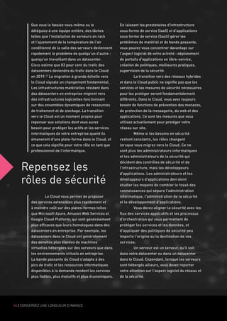 54 | CONSERVEZ UNE LONGUEUR D'AVANCE
Repensez les
rôles de sécurité
Que vous le fassiez vous-même ou le
déléguiez à une équipe entière, des tâches
telles que l'installation de serveurs en rack
et l'ajustement de la température de l'air
conditionné de la salle des serveurs deviennent
rapidement le problème de quelqu'un d'autre :
quelqu'un travaillant dans un datacenter.
Cisco estime que 83 pour cent du trafic des
datacenters deviendra du trafic dans le Cloud
en 2019.12
La migration à grande échelle vers
le Cloud signale un changement fondamental.
Les infrastructures matérielles résidant dans
des datacenters en entreprise migrent vers
des infrastructures logicielles fonctionnant
sur des ensembles dynamiques de ressources
de traitement et de stockage. La transition
vers le Cloud est un moment propice pour
repenser aux solutions dont vous aurez
besoin pour protéger les actifs et les services
informatiques de votre entreprise quand ils
émaneront d'une plate-forme dans le Cloud, et
ce que cela signifie pour votre rôle en tant que
professionnel de l'informatique.
	
	 Le Cloud vous permet de proposer
des services extensibles plus rapidement et
à moindre coût sur des plates-formes telles
que Microsoft Azure, Amazon Web Services et
Google Cloud Platform, qui sont généralement
plus efficaces que leurs homologues dans des
datacenters en entreprise. Par exemple, les
datacenters dans le Cloud ont généralement
des densités plus élevées de machines
virtuelles hébergées sur des serveurs que dans
les environnements virtuels en entreprise.
La bande passante du Cloud s'adapte à des
pics de trafic et les ressources informatiques
disponibles à la demande rendent les services
plus fiables, plus évolutifs et plus économiques.
En laissant les prestataires d'infrastructure
sous forme de service (IaaS) et d'applications
sous forme de service (SaaS) gérer les
problèmes de matériel et de bande passante,
vous pouvez vous concentrer davantage sur
l'aspect logiciel de votre activité : déploiement
de portails d'applications en libre-service,
création de politiques, meilleures pratiques,
supervision de la sécurité.
	 La transition vers des réseaux hybrides
et dans le Cloud public ne signifie pas que les
services et les mesures de sécurité nécessaires
pour les protéger seront fondamentalement
différents. Dans le Cloud, vous avez toujours
besoin de fonctions de prévention des menaces,
de protection de la messagerie, du web et des
applications. Ce sont les mesures que vous
utilisez actuellement pour protéger votre
réseau sur site.
	 Même si les besoins en sécurité
restent constants, les rôles changent
lorsque vous migrez vers le Cloud. Ce ne
sont plus les administrateurs informatiques
et les administrateurs de la sécurité qui
décident des contrôles de sécurité et de
l'infrastructure, mais les développeurs
d'applications. Les administrateurs et les
développeurs d'applications devraient
étudier les moyens de combler le fossé des
connaissances qui sépare l'administration
informatique, l'administration de la sécurité
et le développement d'applications.
	 Vous devez aligner la sécurité avec les
flux des services applicatifs et les processus
d'orchestration qui vous permettent de
protéger les services et les données, et
d'appliquer des politiques de sécurité peu
importe l'origine ou la destination de vos
services.
	 Un serveur est un serveur, qu'il soit
dans votre datacenter ou dans un datacenter
dans le Cloud. Cependant, lorsque les serveurs
sont hébergés ailleurs, vous devez reporter
votre attention sur l'aspect logiciel du réseau et
de la sécurité.
 