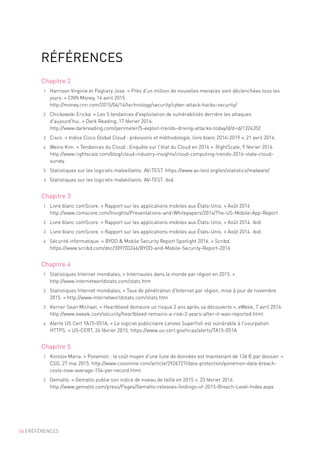 56 | RÉFÉRENCES
RÉFÉRENCES
Chapitre 2
1	 Harrison Virginie et Pagliery Jose. « Près d'un million de nouvelles menaces sont déclenchées tous les
jours. » CNN Money, 14 avril 2015.
http://money.cnn.com/2015/04/14/technology/security/cyber-attack-hacks-security/
2	 Chickowski Ericka. « Les 5 tendances d'exploitation de vulnérabilités derrière les attaques
d'aujourd'hui. » Dark Reading, 17 février 2016.
http://www.darkreading.com/perimeter/5-exploit-trends-driving-attacks-today/d/d-id/1324352
3	 Cisco. « Indice Cisco Global Cloud : prévisions et méthodologie, livre blanc 2014-2019 », 21 avril 2016.
4	 Weins Kim. « Tendances du Cloud : Enquête sur l'état du Cloud en 2016 ». RightScale, 9 février 2016.
http://www.rightscale.com/blog/cloud-industry-insights/cloud-computing-trends-2016-state-cloud-
survey
5	 Statistiques sur les logiciels malveillants. AV-TEST. https://www.av-test.org/en/statistics/malware/
6	 Statistiques sur les logiciels malveillants. AV-TEST. ibid.
Chapitre 3
1	 Livre blanc comScore. « Rapport sur les applications mobiles aux États-Unis. » Août 2014
http://www.comscore.com/Insights/Presentations-and-Whitepapers/2014/The-US-Mobile-App-Report
2	 Livre blanc comScore. « Rapport sur les applications mobiles aux États-Unis. » Août 2014. ibid.
3	 Livre blanc comScore. « Rapport sur les applications mobiles aux États-Unis. » Août 2014. ibid.
4	 Sécurité informatique. « BYOD  Mobile Security Report Spotlight 2016. » Scribd.
https://www.scribd.com/doc/309703246/BYOD-and-Mobile-Security-Report-2016
Chapitre 4
1	 Statistiques Internet mondiales, « Internautes dans le monde par région en 2015. »
http://www.internetworldstats.com/stats.htm
2	 Statistiques Internet mondiales, « Taux de pénétration d'Internet par région, mise à jour de novembre
2015. » http://www.internetworldstats.com/stats.htm
3	 Kerner Sean Michael. « Heartbleed demeure un risque 2 ans après sa découverte », eWeek, 7 avril 2016.
http://www.eweek.com/security/heartbleed-remains-a-risk-2-years-after-it-was-reported.html
4	 Alerte US Cert TA15-051A, « Le logiciel publicitaire Lenovo Superfish est vulnérable à l'usurpation
HTTPS. » US-CERT, 24 février 2015. https://www.us-cert.gov/ncas/alerts/TA15-051A
Chapitre 5
1	 Korolov Maria. « Ponemon : le coût moyen d'une fuite de données est maintenant de 136 € par dossier. »
CSO, 27 mai 2015. http://www.csoonline.com/article/2926727/data-protection/ponemon-data-breach-
costs-now-average-154-per-record.html
2	 Gemalto. « Gemalto publie son indice de niveau de faille en 2015 », 23 février 2016.
http://www.gemalto.com/press/Pages/Gemalto-releases-findings-of-2015-Breach-Level-Index.aspx
 