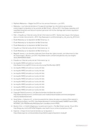 RÉFÉRENCES | 57
3	 Raytheon Websense. « Rapport de 2015 sur les services financiers », juin 2015.
4	 Makovsky. « Les fuites de données et l'incapacité à protéger les informations personnelles
endommagent la réputation et les activités de Wall Street, » 28 mai 2015. http://www.makovsky.com/
news/data-breaches-and-failure-to-protect-personal-info-further-damage-wall-streets-reputation-
and-business-2/
5	 PwC. « Enquête sur l'état de la sécurité de l'information en 2015 - Gestion des risques informatiques
dans un monde interconnecté », 2015. http://www.pwccn.com/home/eng/rcs_info_security_2015.html
6	 Étude Makovsky sur la réputation de Wall Street op. cit.
7	 Étude Makovsky sur la réputation de Wall Street ibid.
8	 Étude Makovsky sur la réputation de Wall Street ibid.
9	 Enquête sur l'état de la sécurité de l'information op. cit.
10	 Étude Makovsky sur la réputation de Wall Street op. cit.
11	 Wagstaff Jeremy. « Les données médicales Saint-Graal des cybercriminels, sont désormais la cible
de l'espionnage », Reuters, juin 2015. http://www.reuters.com/article/cybersecurity-usa-targets-
idUSL3N0YR30R20150605
12	 Enquête sur l'état de la sécurité de l'information op. cit.
13	 6e enquête HIMSS annuelle sur la sécurité.
http://www.himss.org/2013-himss-security-survey?ItemNumber=28270
14	 6e enquête HIMSS annuelle sur la sécurité ibid.
15	 6e enquête HIMSS annuelle sur la sécurité ibid.
16	 6e enquête HIMSS annuelle sur la sécurité ibid.
17	 6e enquête HIMSS annuelle sur la sécurité ibid.
18	 6e enquête HIMSS annuelle sur la sécurité ibid.
19	 6e enquête HIMSS annuelle sur la sécurité ibid.
20	 6e enquête HIMSS annuelle sur la sécurité ibid.
21	 6e enquête HIMSS annuelle sur la sécurité ibid.
22	 6e enquête HIMSS annuelle sur la sécurité ibid.
23	 Copyright Oxford Economics, Ltd. Base de données mondiale des secteurs.
http://www.oxfordeconomics.com/forecasts-and-models/industries/data-and-forecasts/global-
industry-databank/overview
24	 Heng Stefan. « Industrie 4.0 : un énorme potentiel de création de valeur en attente d'être exploité »,
étude Deutsche Bank, mai 2014. http://www.dbresearch.com/servlet/reweb2.ReWEB?rwsite=DBR_
INTERNET_EN-PRODrwobj=ReDisplay.Start.classdocument=PROD
25	 Boulton Clint. « L'intérêt d'Apple pour la santé vient à point », The Wall Street Journal, 10 juin 2014.
http://blogs.wsj.com/cio/2014/06/10/apples-new-health-focus-comes-at-propitious-time/
26	 Experian. « Impact d'une fuite de données sur la réputation. »
https://www.experian.com/assets/data-breach/white-papers/reputation-study.pdf
 