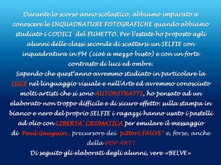 Durante lo scorso anno scolastico, abbiamo imparato a
conoscere le INQUADRATURE FOTOGRAFICHE quando abbiamo
studiato i CODICI del FUMETTO. Per l’estate ho proposto agli
alunni delle classi seconde di scattarsi un SELFIE con
inquadratura in PM (cioè a mezzo busto) e con un forte
contrasto di luci ed ombre.
Sapendo che quest’anno avremmo studiato in particolare la
LUCE nel linguaggio visuale e nell’Arte ed avremmo conosciuto
molti artisti che si sono AUTORITRATTI, ho pensato ad un
elaborato non troppo difficile e di sicuro effetto: sulla stampa in
bianco e nero del proprio SELFIE i ragazzi hanno usato i pastelli
ad olio con LIBERTA’ CROMATICA per emulare il messaggio
di Paul Gauguin , precursore dei pittori FAUVE* e, forse, anche
della POP ART?
Di seguito gli elaborati degli alunni, vere «BELVE»
 