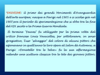 *FAUVISME: il primo dei grandi Movimenti d‘Avanguardia
dell'arte europea; nacque a Parigi nel 1905 e si sciolse già nel
1907;era il periodo di sperimentazione che si ebbe tra la fine
del XIX secolo e la Prima Guerra Mondiale.
Il termine "Fauves" fu utilizzato per la prima volta dal
critico francese Louis Vauxcelles, per sottolineare, in senso
spregiativo, l'uso "selvaggio" del colore di alcuni pittori che
esponevano in quell'anno le loro opere al Salon dè Automne, a
Parigi: «Donatello tra le belve» fu la sua affermazione
vedendo una scultura classica tra le tele dei giovani pittori.
 