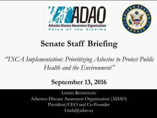 LINDA REINSTEIN
Asbestos Disease Awareness Organization (ADAO)
President/CEO and Co-Founder
Linda@adao.us
Senate Staff Briefing
“TSCA Implementation: Prioritizing Asbestos to Protect Public
Health and the Environment”
September 13, 2016
 