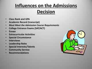Influences on the Admissions
Decision
• Class Rank and GPA
• Academic Record (transcript)
• Must Meet the Admission Course Requirements
• College Entrance Exams (SAT/ACT)
• Essays
• Extracurricular Activities
• Special Circumstance
• Interviews
• Leadership Roles
• Special Interests/Talents
• Community Service
• Recommendations
 