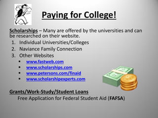 Paying for College!
Scholarships – Many are offered by the universities and can
be researched on their website.
1. Individual Universities/Colleges
2. Naviance Family Connection
3. Other Websites
 www.fastweb.com
 www.scholarships.com
 www.petersons.com/finaid
 www.scholarshipexperts.com
Grants/Work-Study/Student Loans
Free Application for Federal Student Aid (FAFSA)
 