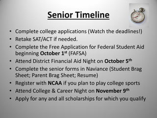 Senior Timeline
• Complete college applications (Watch the deadlines!)
• Retake SAT/ACT if needed.
• Complete the Free Application for Federal Student Aid
beginning October 1st (FAFSA)
• Attend District Financial Aid Night on October 5th
• Complete the senior forms in Naviance (Student Brag
Sheet; Parent Brag Sheet; Resume)
• Register with NCAA if you plan to play college sports
• Attend College & Career Night on November 9th
• Apply for any and all scholarships for which you qualify
 