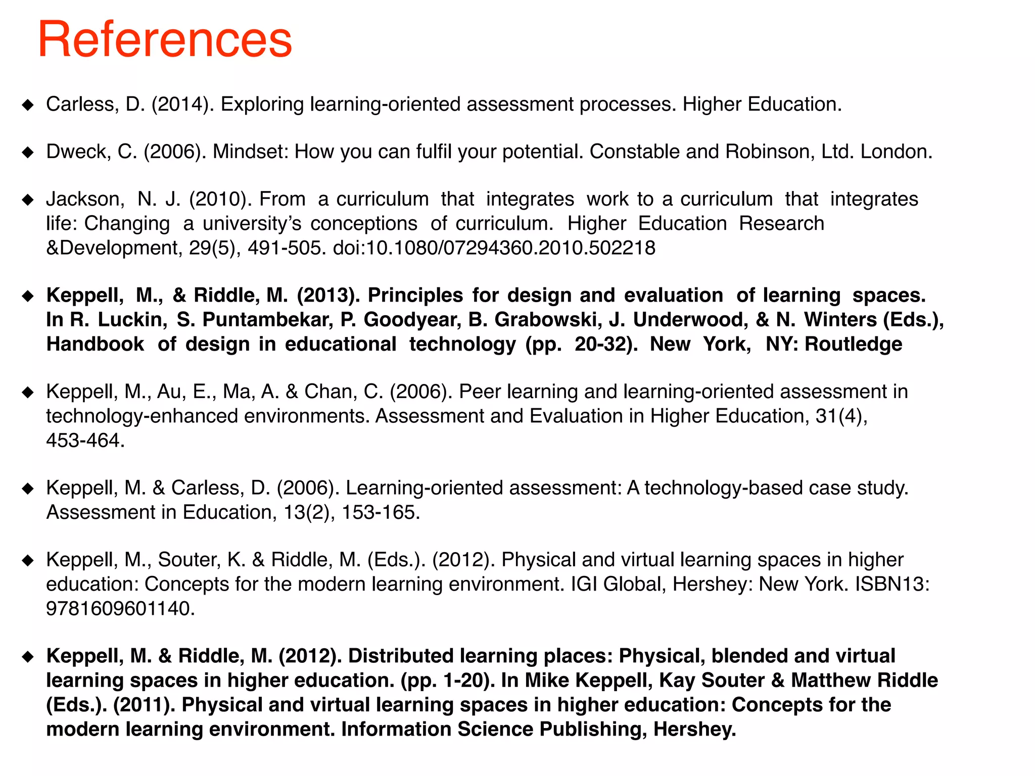 Carless, D. (2014). Exploring learning-oriented assessment processes. Higher Education.
Dweck, C. (2006). Mindset: How you can fulfil your potential. Constable and Robinson, Ltd. London.
Jackson, N. J. (2010). From a curriculum that integrates work to a curriculum that integrates
life: Changing a university’s conceptions of curriculum. Higher Education Research
&Development, 29(5), 491-505. doi:10.1080/07294360.2010.502218
Keppell, M., & Riddle, M. (2013). Principles for design and evaluation of learning spaces.
In R. Luckin, S. Puntambekar, P. Goodyear, B. Grabowski, J. Underwood, & N. Winters (Eds.),
Handbook of design in educational technology (pp. 20-32). New York, NY: Routledge
Keppell, M., Au, E., Ma, A. & Chan, C. (2006). Peer learning and learning-oriented assessment in
technology-enhanced environments. Assessment and Evaluation in Higher Education, 31(4),
453-464.
Keppell, M. & Carless, D. (2006). Learning-oriented assessment: A technology-based case study.
Assessment in Education, 13(2), 153-165.
Keppell, M., Souter, K. & Riddle, M. (Eds.). (2012). Physical and virtual learning spaces in higher
education: Concepts for the modern learning environment. IGI Global, Hershey: New York. ISBN13:
9781609601140.
Keppell, M. & Riddle, M. (2012). Distributed learning places: Physical, blended and virtual
learning spaces in higher education. (pp. 1-20). In Mike Keppell, Kay Souter & Matthew Riddle
(Eds.). (2011). Physical and virtual learning spaces in higher education: Concepts for the
modern learning environment. Information Science Publishing, Hershey.
References
 