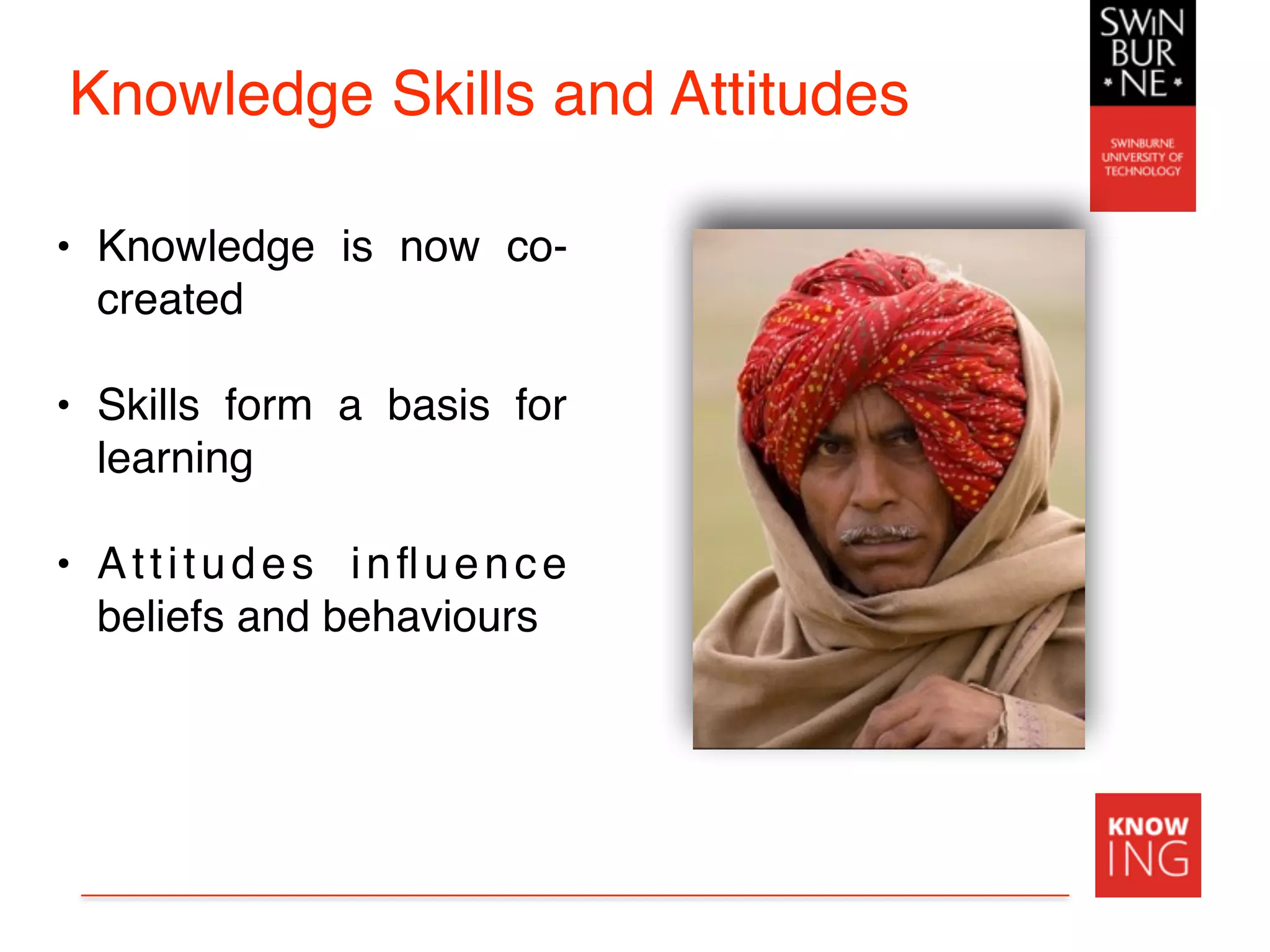 Knowledge Skills and Attitudes
• Knowledge is now co-
created
• Skills form a basis for
learning
• Attitudes inﬂuence
beliefs and behaviours
 