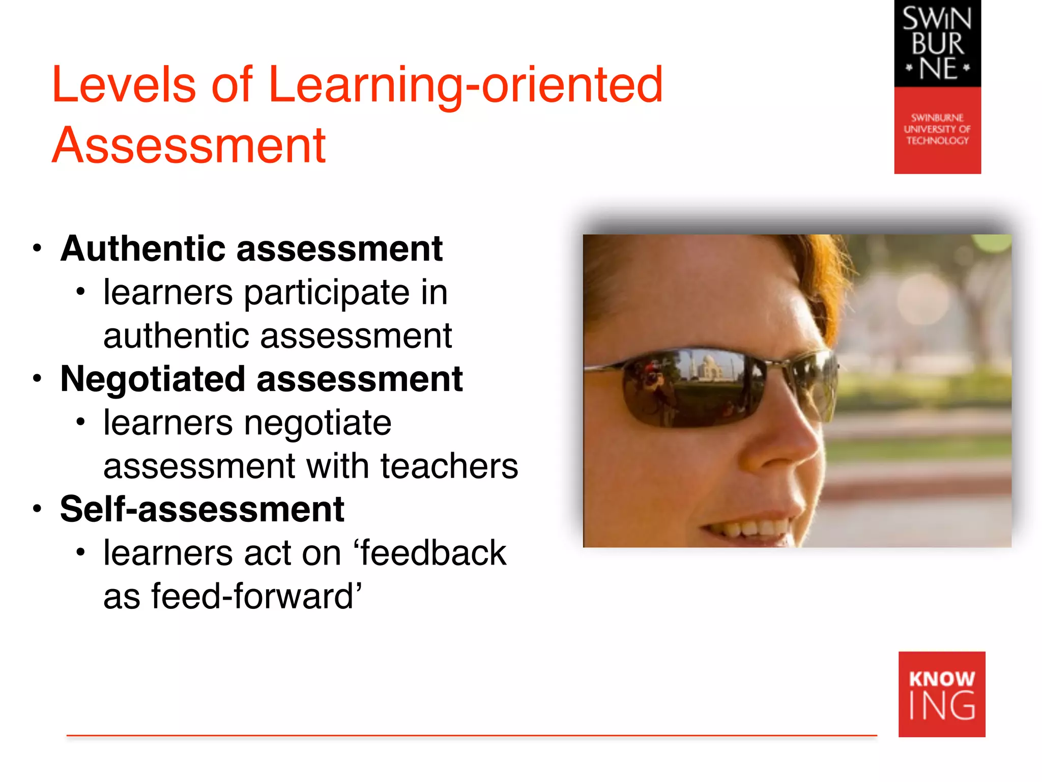 Levels of Learning-oriented
Assessment
• Authentic assessment
• learners participate in
authentic assessment
• Negotiated assessment
• learners negotiate
assessment with teachers
• Self-assessment
• learners act on ‘feedback
as feed-forward’
 