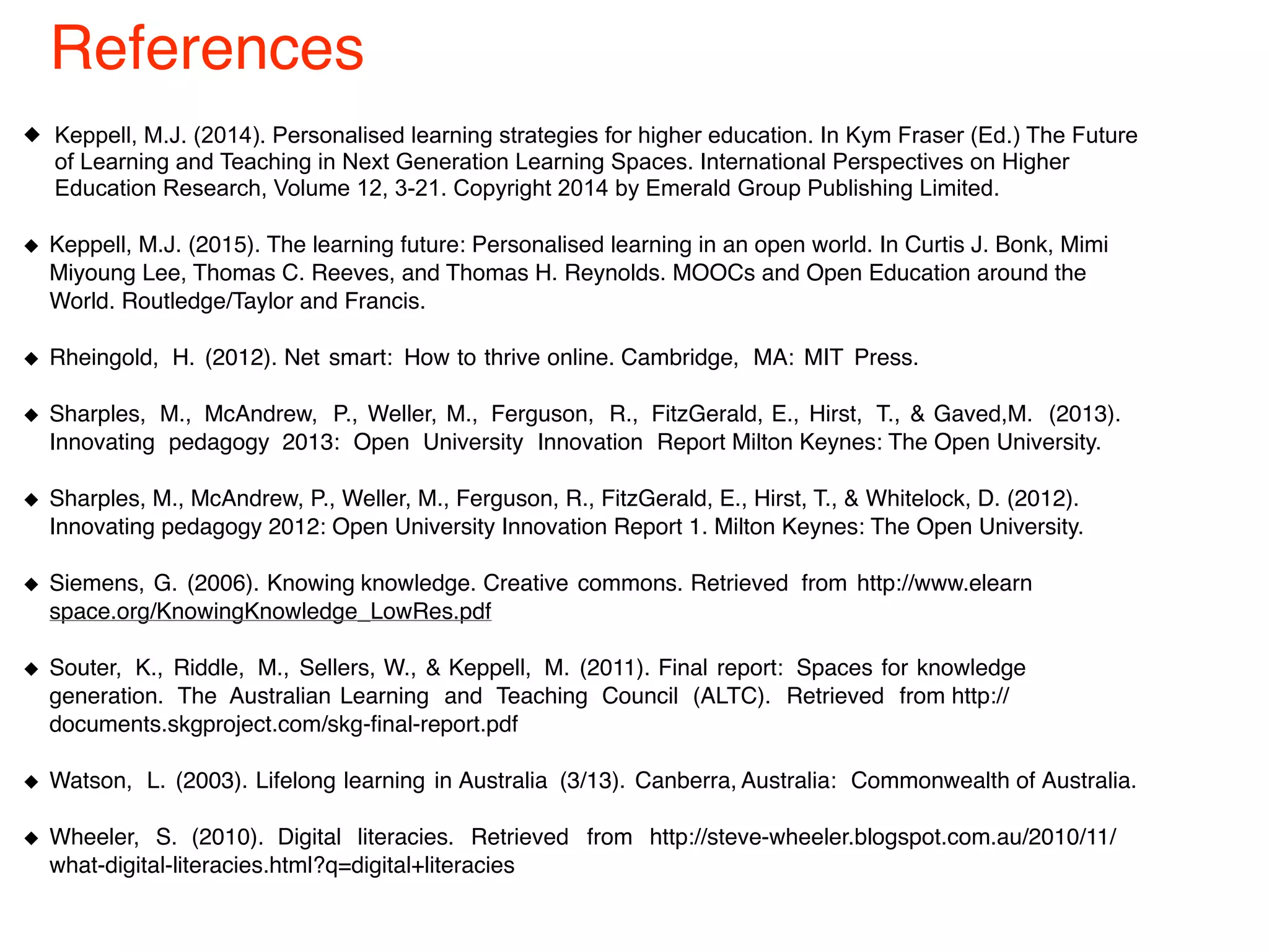 Keppell, M.J. (2014). Personalised learning strategies for higher education. In Kym Fraser (Ed.) The Future
of Learning and Teaching in Next Generation Learning Spaces. International Perspectives on Higher
Education Research, Volume 12, 3-21. Copyright 2014 by Emerald Group Publishing Limited.
Keppell, M.J. (2015). The learning future: Personalised learning in an open world. In Curtis J. Bonk, Mimi
Miyoung Lee, Thomas C. Reeves, and Thomas H. Reynolds. MOOCs and Open Education around the
World. Routledge/Taylor and Francis.
Rheingold, H. (2012). Net smart: How to thrive online. Cambridge, MA: MIT Press.
Sharples, M., McAndrew, P., Weller, M., Ferguson, R., FitzGerald, E., Hirst, T., & Gaved,M. (2013).
Innovating pedagogy 2013: Open University Innovation Report Milton Keynes: The Open University.
Sharples, M., McAndrew, P., Weller, M., Ferguson, R., FitzGerald, E., Hirst, T., & Whitelock, D. (2012).
Innovating pedagogy 2012: Open University Innovation Report 1. Milton Keynes: The Open University.
Siemens, G. (2006). Knowing knowledge. Creative commons. Retrieved from http://www.elearn
space.org/KnowingKnowledge_LowRes.pdf
Souter, K., Riddle, M., Sellers, W., & Keppell, M. (2011). Final report: Spaces for knowledge
generation. The Australian Learning and Teaching Council (ALTC). Retrieved from http://
documents.skgproject.com/skg-final-report.pdf
Watson, L. (2003). Lifelong learning in Australia (3/13). Canberra, Australia: Commonwealth of Australia.
Wheeler, S. (2010). Digital literacies. Retrieved from http://steve-wheeler.blogspot.com.au/2010/11/
what-digital-literacies.html?q=digital+literacies
References
 