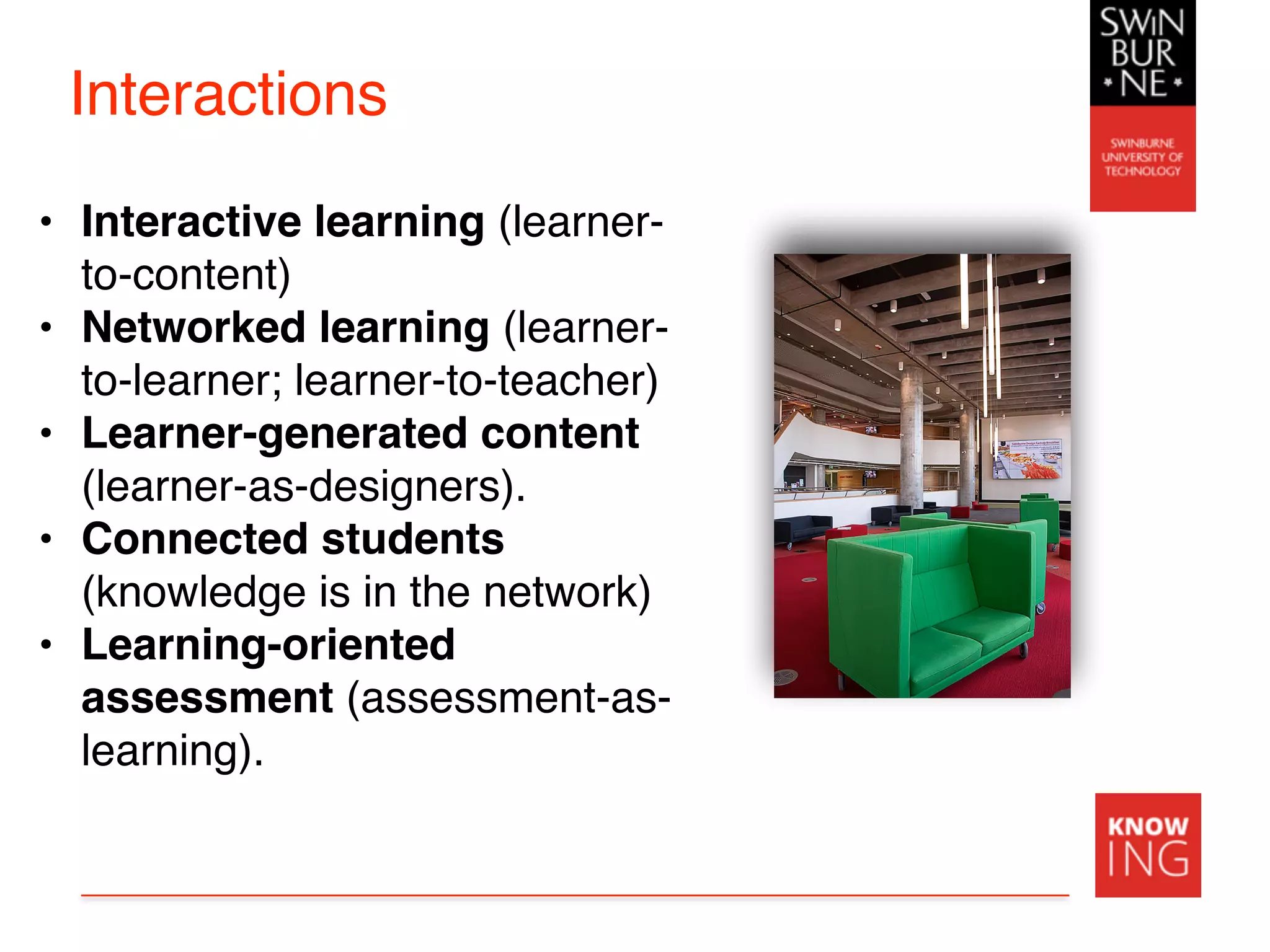 Interactions
• Interactive learning (learner-
to-content)
• Networked learning (learner-
to-learner; learner-to-teacher)
• Learner-generated content
(learner-as-designers).
• Connected students
(knowledge is in the network)
• Learning-oriented
assessment (assessment-as-
learning).