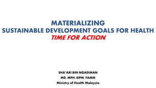 MATERIALIZING
SUSTAINABLE DEVELOPMENT GOALS FOR HEALTH
TIME FOR ACTION
SHA’ARI BIN NGADIMAN
MD, MPH, EIPM, FAMM
Ministry of Health Malaysia
 
