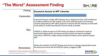 www.share.org/sanan
tonio-eval
http://creativecommons.org/licenses/by-nc-nd/3.0/
Finding
Explanation
Risk
Remediation
Excessive Access to APF Libraries
Authorized Program Facility (APF) libraries are in integral part of the z/OS architecture
to enable maintenance of the integrity of the z/OS operating system environment.
Libraries designated as APF allow programs to execute with the authority of z/OS itself,
so the ability to modify these libraries must be strictly controlled.
UPDATE or higher access to an APF library can allow an individual to create an
authorized program which can bypass security controls and execute privileged
instructions. UPDATE or higher access should be limited to senior systems support
staff.
Review the protection of all APF libraries and remove or change inappropriate access
list entries and ensure that all IUPDATE activity is logged to SMF.
©2015 Vanguard Integrity Professionals, Inc. All Rights Reserved. You have a limited license to view these materials for your organization’s internal
purposes. Any unauthorized reproduction, distribution, exhibition or use of these copyrighted materials is expressly prohibited.
“The Worst” Assessment Finding
 