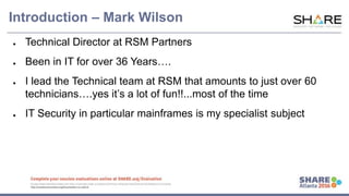 www.share.org/sanan
tonio-eval
http://creativecommons.org/licenses/by-nc-nd/3.0/
Introduction – Mark Wilson
● Technical Director at RSM Partners
● Been in IT for over 36 Years….
● I lead the Technical team at RSM that amounts to just over 60
technicians….yes it’s a lot of fun!!...most of the time
● IT Security in particular mainframes is my specialist subject
 