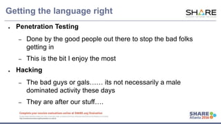 www.share.org/sanan
tonio-eval
http://creativecommons.org/licenses/by-nc-nd/3.0/
Getting the language right
● Penetration Testing
– Done by the good people out there to stop the bad folks
getting in
– This is the bit I enjoy the most
● Hacking
– The bad guys or gals…… its not necessarily a male
dominated activity these days
– They are after our stuff….
 