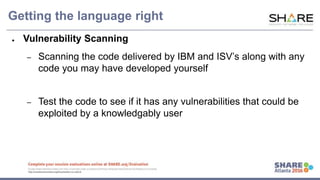 www.share.org/sanan
tonio-eval
http://creativecommons.org/licenses/by-nc-nd/3.0/
Getting the language right
● Vulnerability Scanning
– Scanning the code delivered by IBM and ISV’s along with any
code you may have developed yourself
– Test the code to see if it has any vulnerabilities that could be
exploited by a knowledgably user
 