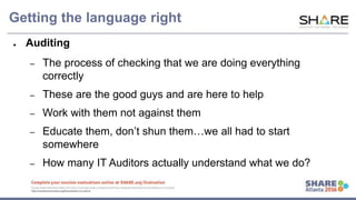 www.share.org/sanan
tonio-eval
http://creativecommons.org/licenses/by-nc-nd/3.0/
Getting the language right
● Auditing
– The process of checking that we are doing everything
correctly
– These are the good guys and are here to help
– Work with them not against them
– Educate them, don’t shun them…we all had to start
somewhere
– How many IT Auditors actually understand what we do?
 