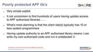 www.share.org/sanan
tonio-eval
http://creativecommons.org/licenses/by-nc-nd/3.0/
Poorly protected APF lib’s
● Very simple exploit
● It not uncommon to find hundreds of users having update access
to APF authorised libraries……
● What's most alarming is that the client site(s) typically has 10 or
less system programmers
● Having update authority to an APF authorised library means I can
write my own authorised code and run it undetected 
 