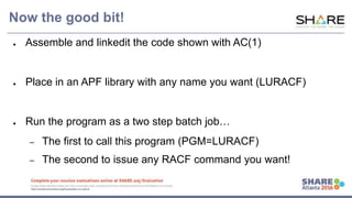www.share.org/sanan
tonio-eval
http://creativecommons.org/licenses/by-nc-nd/3.0/
Now the good bit!
● Assemble and linkedit the code shown with AC(1)
● Place in an APF library with any name you want (LURACF)
● Run the program as a two step batch job…
– The first to call this program (PGM=LURACF)
– The second to issue any RACF command you want!
 