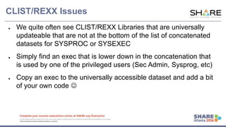 www.share.org/sanan
tonio-eval
http://creativecommons.org/licenses/by-nc-nd/3.0/
CLIST/REXX Issues
● We quite often see CLIST/REXX Libraries that are universally
updateable that are not at the bottom of the list of concatenated
datasets for SYSPROC or SYSEXEC
● Simply find an exec that is lower down in the concatenation that
is used by one of the privileged users (Sec Admin, Sysprog, etc)
● Copy an exec to the universally accessible dataset and add a bit
of your own code 
 