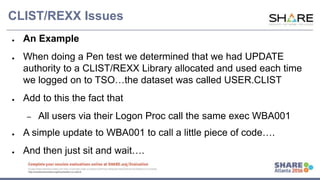 www.share.org/sanan
tonio-eval
http://creativecommons.org/licenses/by-nc-nd/3.0/
CLIST/REXX Issues
● An Example
● When doing a Pen test we determined that we had UPDATE
authority to a CLIST/REXX Library allocated and used each time
we logged on to TSO…the dataset was called USER.CLIST
● Add to this the fact that
– All users via their Logon Proc call the same exec WBA001
● A simple update to WBA001 to call a little piece of code….
● And then just sit and wait….
 