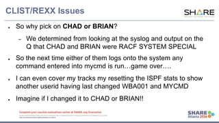 www.share.org/sanan
tonio-eval
http://creativecommons.org/licenses/by-nc-nd/3.0/
CLIST/REXX Issues
● So why pick on CHAD or BRIAN?
– We determined from looking at the syslog and output on the
Q that CHAD and BRIAN were RACF SYSTEM SPECIAL
● So the next time either of them logs onto the system any
command entered into mycmd is run…game over….
● I can even cover my tracks my resetting the ISPF stats to show
another userid having last changed WBA001 and MYCMD
● Imagine if I changed it to CHAD or BRIAN!!
 