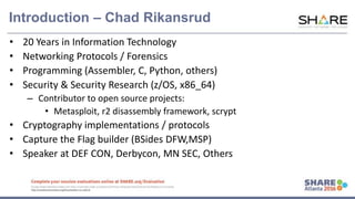 www.share.org/sanan
tonio-eval
http://creativecommons.org/licenses/by-nc-nd/3.0/
Introduction – Chad Rikansrud
• 20 Years in Information Technology
• Networking Protocols / Forensics
• Programming (Assembler, C, Python, others)
• Security & Security Research (z/OS, x86_64)
– Contributor to open source projects:
• Metasploit, r2 disassembly framework, scrypt
• Cryptography implementations / protocols
• Capture the Flag builder (BSides DFW,MSP)
• Speaker at DEF CON, Derbycon, MN SEC, Others
 