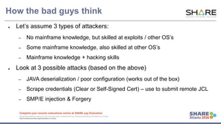 www.share.org/sanan
tonio-eval
http://creativecommons.org/licenses/by-nc-nd/3.0/
How the bad guys think
● Let’s assume 3 types of attackers:
– No mainframe knowledge, but skilled at exploits / other OS’s
– Some mainframe knowledge, also skilled at other OS’s
– Mainframe knowledge + hacking skills
● Look at 3 possible attacks (based on the above)
– JAVA deserialization / poor configuration (works out of the box)
– Scrape credentials (Clear or Self-Signed Cert) – use to submit remote JCL
– SMP/E injection & Forgery
 