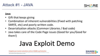 www.share.org/sanan
tonio-eval
http://creativecommons.org/licenses/by-nc-nd/3.0/
Attack #1 - JAVA
Java
• Gift that keeps giving
• Combination of inherent vulnerabilities (Fixed with patching
SMP/E, etc) and poorly written code.
• Deserialization attacks (Common Libraries / Bad code)
• Java takes care of the Code Page issues (Good for you/Good for
them!)
Java Exploit Demo
 