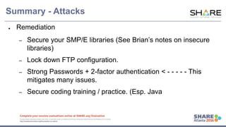 www.share.org/sanan
tonio-eval
http://creativecommons.org/licenses/by-nc-nd/3.0/
Attack #3 – SMP/E Forgery
SMP/E
• Lots of controls around RACF authorization for SMP/E commands
• What about the Files / Libraries?
• OMVS /smpnts directory?
• z/OS SMPPTS libraries
• Global / Target / Distribution zones
• Insert code to build Load Module / Replace an Exit / Backdoor ?
SMP/E Forgery Demo
 