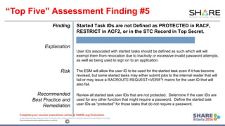 www.share.org/sanan
tonio-eval
http://creativecommons.org/licenses/by-nc-nd/3.0/©
Finding
Explanation
Risk
Recommended
Best Practice and
Remediation
Started Task IDs are not Defined as PROTECTED in RACF,
RESTRICT in ACF2, or in the STC Record in Top Secret.
User IDs associated with started tasks should be defined as such which will will
exempt them from revocation due to inactivity or excessive invalid password attempts,
as well as being used to sign on to an application.
The ESM will allow the user ID to be used for the started task even if it has become
revoked, but some started tasks may either submit jobs to the internal reader that will
fail or may issue a RACROUTE REQUEST=VERIFY macro for the user ID that will
also fail.
Review all started task user IDs that are not protected. Determine if the user IDs are
used for any other function that might require a password. Define the started task
user IDs as “protected” for those tasks that do not require a password.
“Top Five” Assessment Finding #5
 
