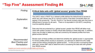 www.share.org/sanan
tonio-eval
http://creativecommons.org/licenses/by-nc-nd/3.0/
Finding
Explanation
Risk
Recommended
Best Practice and
Remediation
Critical data sets with ‘global access’ greater than READ
The UACC value in RACF for a dataset profile defines the default level of access to
which any user whose user ID or a group to which it has been connected does not
appear in the access list. The ALL record in Top Secret contains data sets that have a
default level of access for all users. There is no equivalent in CA ACF2, everything
must be explicitly allowed.
Data sets that are protected by a ‘global access’ greater than READ will allow most
users with system access to modify critical data residing in these data sets. In addition,
users may be able to delete any data set covered by the dataset profiles that have
global access defined.
Review each of these profiles and determine whether the ‘global access’ is appropriate.
For those profiles where access is excessive, you will have to determine who really
needs access before changing the ‘global access’. To find out who is accessing these
data sets, review SMF data to determine who is accessing the data sets with greater
than READ access.
“Top Five” Assessment Finding #4
 