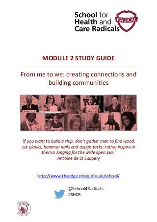 MODULE 2 STUDY GUIDE
From me to we: creating connections and
building communities
‘If you want to build a ship, don’t gather men to find wood,
cut planks, hammer nails and assign tasks; rather inspire in
them a longing for the wide open sea.’
Antoine de St Exupery
http://www.theedge.nhsiq.nhs.uk/school/
@School4Radicals
#SHCR
 