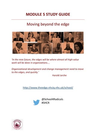 MODULE 5 STUDY GUIDE
Moving beyond the edge
‘In the near future, the edges will be where almost all high-value
work will be done in organizations….
Organizational development and change management need to move
to the edges, and quickly.’
Harold Jarche
http://www.theedge.nhsiq.nhs.uk/school/
@School4Radicals
#SHCR
 