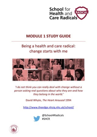 MODULE 1 STUDY GUIDE
Being a health and care radical:
change starts with me
‘I do not think you can really deal with change without a
person asking real questions about who they are and how
they belong in the world.’
David Whyte, The Heart Aroused 1994
http://www.theedge.nhsiq.nhs.uk/school/
@School4Radicals
#SHCR
 