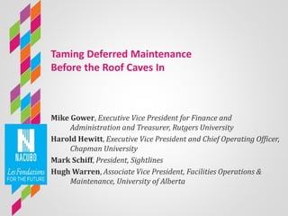 Taming Deferred Maintenance
Before the Roof Caves In
Mike Gower, Executive Vice President for Finance and
Administration and Treasurer, Rutgers University
Harold Hewitt, Executive Vice President and Chief Operating Officer,
Chapman University
Mark Schiff, President, Sightlines
Hugh Warren, Associate Vice President, Facilities Operations &
Maintenance, University of Alberta
 