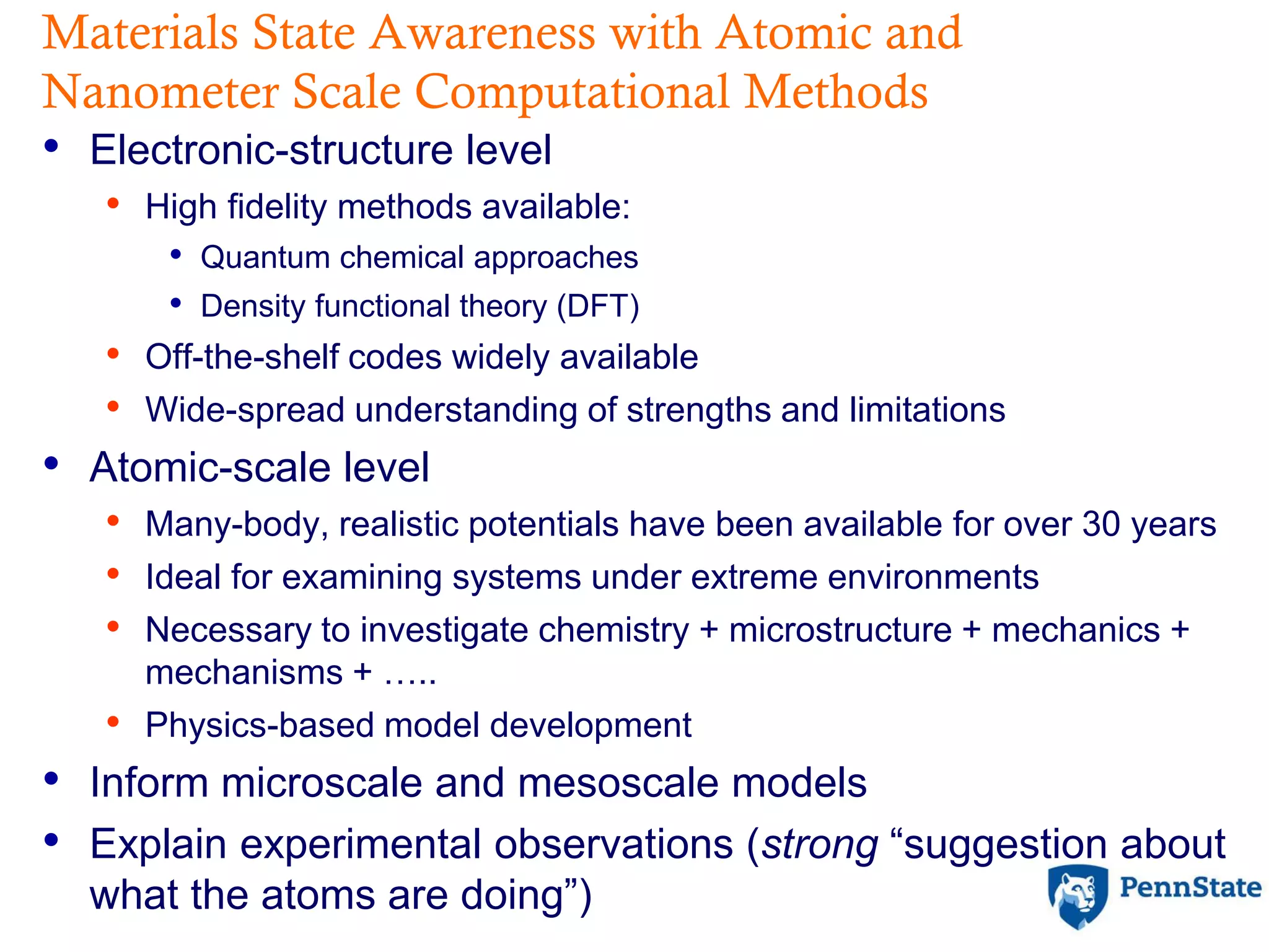 Materials State Awareness with Atomic and
Nanometer Scale Computational Methods
• Electronic-structure level
• High fidelity methods available:
• Quantum chemical approaches
• Density functional theory (DFT)
• Off-the-shelf codes widely available
• Wide-spread understanding of strengths and limitations
• Atomic-scale level
• Many-body, realistic potentials have been available for over 30 years
• Ideal for examining systems under extreme environments
• Necessary to investigate chemistry + microstructure + mechanics +
mechanisms + …..
• Physics-based model development
• Inform microscale and mesoscale models
• Explain experimental observations (strong “suggestion about
what the atoms are doing”)
 