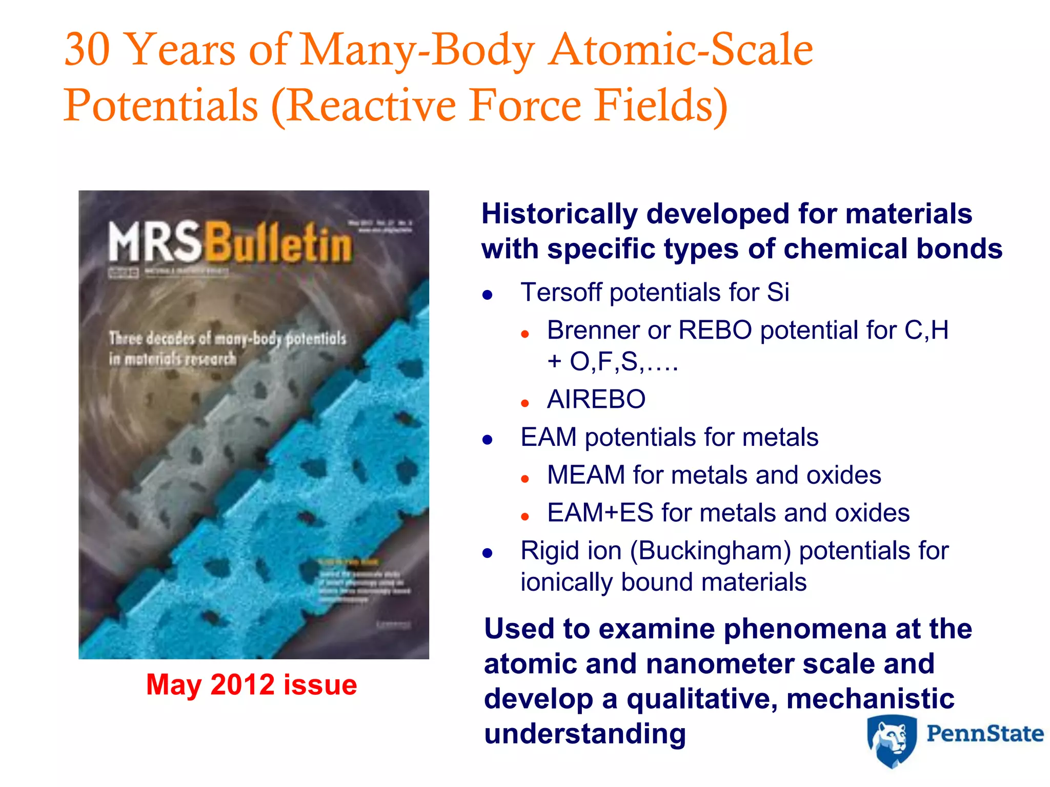 30 Years of Many-Body Atomic-Scale
Potentials (Reactive Force Fields)
May 2012 issue
Historically developed for materials
with specific types of chemical bonds
 Tersoff potentials for Si
 Brenner or REBO potential for C,H
+ O,F,S,….
 AIREBO
 EAM potentials for metals
 MEAM for metals and oxides
 EAM+ES for metals and oxides
 Rigid ion (Buckingham) potentials for
ionically bound materials
Used to examine phenomena at the
atomic and nanometer scale and
develop a qualitative, mechanistic
understanding
 