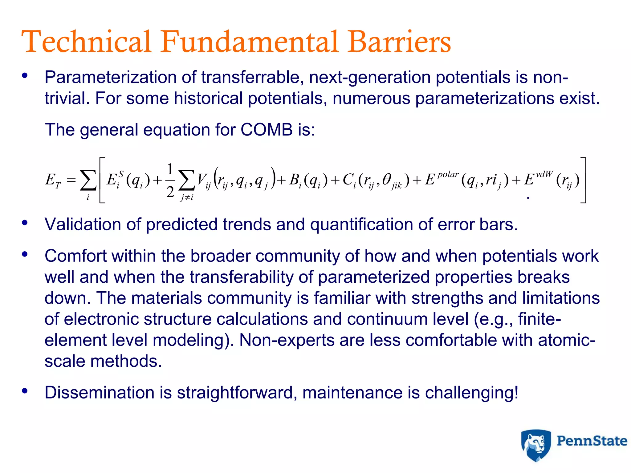 Technical Fundamental Barriers
• Parameterization of transferrable, next-generation potentials is non-
trivial. For some historical potentials, numerous parameterizations exist.
The general equation for COMB is:
.
• Validation of predicted trends and quantification of error bars.
• Comfort within the broader community of how and when potentials work
well and when the transferability of parameterized properties breaks
down. The materials community is familiar with strengths and limitations
of electronic structure calculations and continuum level (e.g., finite-
element level modeling). Non-experts are less comfortable with atomic-
scale methods.
• Dissemination is straightforward, maintenance is challenging!
   






i
ij
vdW
ji
polar
ij
jikijiiijiijiji
S
iT rEriqErCqBqqrVqEE )(),(),()(,,
2
1
)( 
 