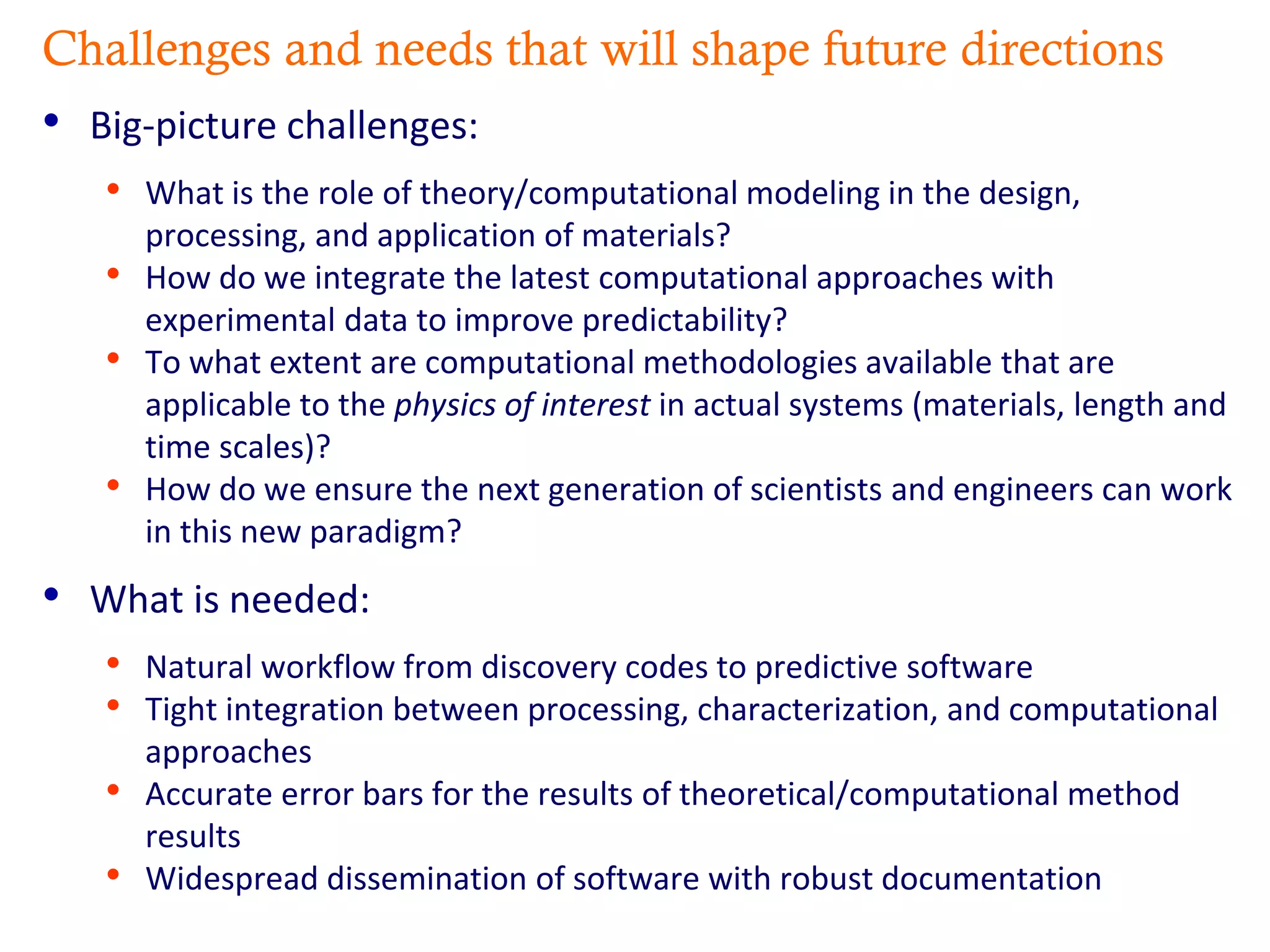 Challenges and needs that will shape future directions
• Big-picture challenges:
• What is the role of theory/computational modeling in the design,
processing, and application of materials?
• How do we integrate the latest computational approaches with
experimental data to improve predictability?
• To what extent are computational methodologies available that are
applicable to the physics of interest in actual systems (materials, length and
time scales)?
• How do we ensure the next generation of scientists and engineers can work
in this new paradigm?
• What is needed:
• Natural workflow from discovery codes to predictive software
• Tight integration between processing, characterization, and computational
approaches
• Accurate error bars for the results of theoretical/computational method
results
• Widespread dissemination of software with robust documentation
 