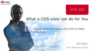 © Ctac - Better Business. Ctac Cloud
SITNL 2016
What a CDS-view can do for You
Practical use of CDS Views on ECC EHP7 on HANA -
tricks & tips
Ben Meijs
 