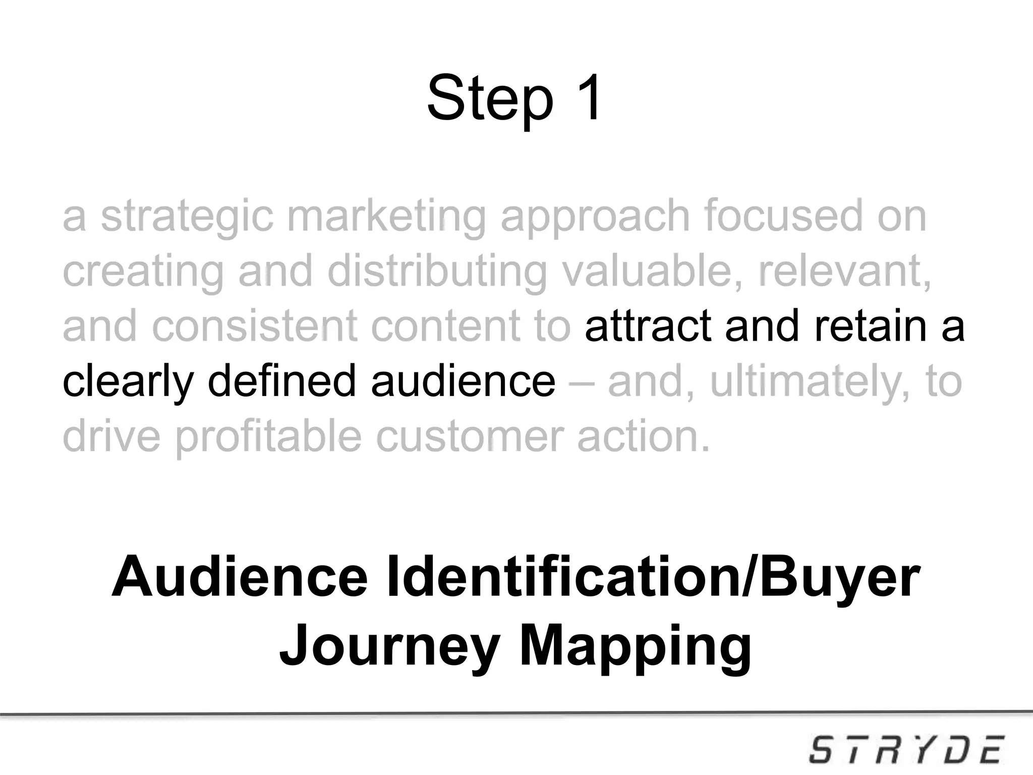 Step 1
a strategic marketing approach focused on
creating and distributing valuable, relevant,
and consistent content to attract and retain a
clearly defined audience – and, ultimately, to
drive profitable customer action.
Audience Identification/Buyer
Journey Mapping
 