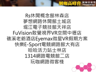 Rs休閒概念館林森店
夢想網路休閒館土城店
堀江電子競技館天祥店
FuVision敢覺視界VR空間中壢店
礁溪老爺酒店Eyemax微星VR假期方案
快樂E-Sport電競網路館大有店
哈哈活力站士林店
1314網路電競館二店
玩咖網路微客棧
 